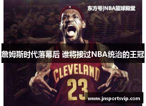 詹姆斯时代落幕后 谁将接过NBA统治的王冠