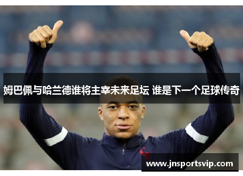 姆巴佩与哈兰德谁将主宰未来足坛 谁是下一个足球传奇