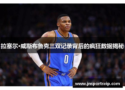 拉塞尔·威斯布鲁克三双记录背后的疯狂数据揭秘