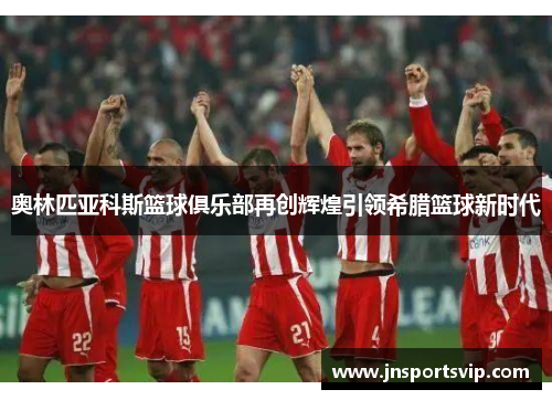 奥林匹亚科斯篮球俱乐部再创辉煌引领希腊篮球新时代