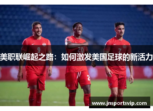 美职联崛起之路：如何激发美国足球的新活力