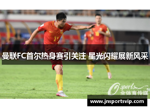 曼联FC首尔热身赛引关注 星光闪耀展新风采